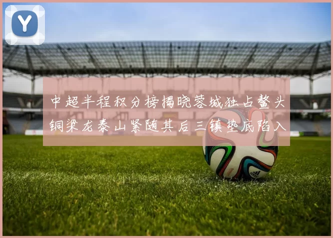 中超半程积分榜揭晓蓉城独占鳌头铜梁龙泰山紧随其后三镇垫底陷入困境