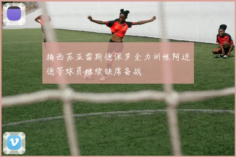 梅西苏亚雷斯德保罗全力训练阿连德等球员继续缺席备战