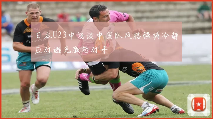日本U23中场谈中国队风格强调冷静应对避免激怒对手