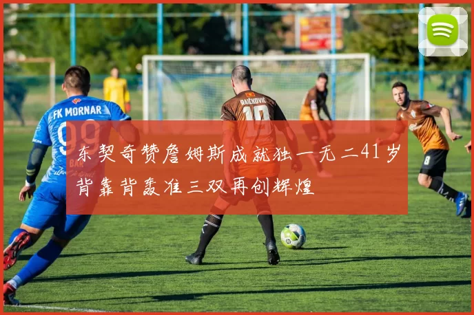 东契奇赞詹姆斯成就独一无二41岁背靠背轰准三双再创辉煌