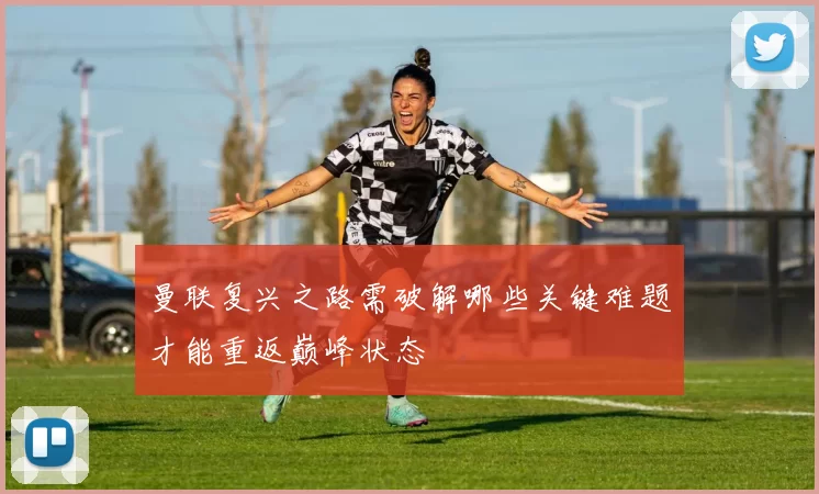 曼联复兴之路需破解哪些关键难题才能重返巅峰状态