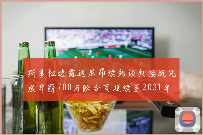 斯基拉透露迈尼昂续约谈判接近完成年薪700万欧合同延续至2031年