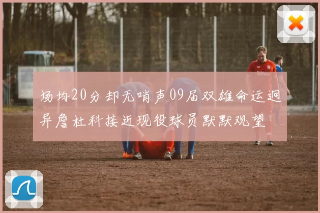 场均20分却无哨声09届双雄命运迥异詹杜科接近现役球员默默观望